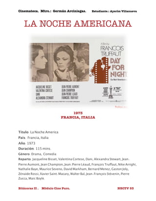 Cinemateca. Mtro.: Germán Arciniegas. Estudiante.: Ayerím Villanueva 
LA NOCHE AMERICANA 
1973 
FRANCIA, ITALIA 
Título: La Noche America 
País: 
Francia, Italia 
Año: 1973 
Duración: 115 mins. 
Género: Drama, Comedia 
Reparto: Jacqueline Bisset, Valentina Cortese, Dani, Alexandra Stewart, Jean- 
Pierre Aumont, Jean Champion, Jean-Pierre Léaud, François Truffaut, Nike Arrighi, 
Nathalie Baye, Maurice Seveno, David Markham, Bernard Menez, Gaston Joly, 
Zénaïde Rossi, Xavier Saint-Macary, Walter Bal, Jean-François Stévenin, Pierre 
Zucca, Marc Boyle. 
Bitácoras II . Módulo Cine Puro. NECTV 53 
 