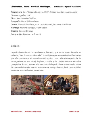 Cinemateca. Mtro.: Germán Arciniegas. Estudiante.: Ayerím Villanueva 
Productora: Les Films du Carrosse, PECF, Produzione Intercontinentale 
Cinematografica (PIC) 
Dirección: Francoise Truffaut 
Fotografía: Pierre William Glenn 
Guión: Francois Truffaut, Jean-Louis Richard, Suzanne Schiffman 
Montaje: Martine Barriqué, Yann Dedet 
Música: George Delerue 
Decoración: Damian Lanfranchi 
Sinopsis: 
La película comienza con un director, Ferrand, que está a punto de rodar su 
película, “Les Presento a Pamela”, la cual pasa por una serie de dificultades 
que afectan tanto a los miembros del equipo como a la misma película. La 
protagonista es una muejr inglesa, casada y de temperamento inestable 
(Jacqueline Bisset), que en el transcurso de la película se enamora del padre 
de su marido francés y se escapa con éste. Luego de esto, la ficción-realidad 
se vuelve una confusión para todos. 
Bitácoras II . Módulo Cine Puro. NECTV 54 
 