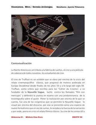 Cinemateca. Mtro.: Germán Arciniegas. Estudiante.: Ayerím Villanueva 
Contextualización 
La Noche America es un tributo a la fábrica de sueños, al cine y una película 
de cabecera de todos nosotros, los estudiantes de cine. 
El cine de Truffaut es un eslabón que se eleva por encima de la crisis del 
relato cinematográfico clásico, que progresó de manera acelerada en 
Europa Occidental desde finales de los años 50 y a lo largo del siglo XX. 
Truffaut, como crítico que escribía para los “Cahier du Cinema”, y co 
fundador de la Nouvelle Vague, luchó contra los llamados “film con 
mensajes” y defendió la puesta en escena con una predominancia de la 
escenografía sobre el guión. Poner la realización por encima de lo que se 
cuenta, fue una de las exigencias que se permitió la Nouvelle Vague; lo 
visual por encima del discurso, por eso se presentó como una especie de 
nuevo formalismo que en vez de sumar, le restaba a la fuerza de la narración 
y por ende, ponía en crisis el relato fílmico clásico. Su cine de los annos 60 y 
Bitácoras II . Módulo Cine Puro. NECTV 55 
 