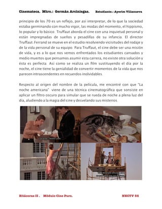 Cinemateca. Mtro.: Germán Arciniegas. Estudiante.: Ayerím Villanueva 
principio de los 70 es un reflejo, por así interpretar, de lo que la sociedad 
estaba germinando con mucho vigor, las modas del momento, el hippismo, 
lo popular y lo básico. Truffaut aborda el cine con una inquietud personal y 
están impregnadas de sueños y pesadillas de su infancia. El director 
Truffaut-Ferrand se mueve en el estudio resolviendo vicisitudes del rodaje y 
de la vida personal de su equipo. Para Truffaut, el cine debe ser una misión 
de vida, y es a lo que nos vemos enfrentados los estudiantes cansados y 
medio muertos que pensamos asumir esta carrera, no existe otra solución y 
ésta es perfecta. Así como se realiza un film sustituyendo el día por la 
noche, el cine tiene la genialidad de convertir momentos de la vida que nos 
parecen intrascendentes en recuerdos inolvidables. 
Respecto al origen del nombre de la película, me encontré con que “La 
noche americana” viene de una técnica cinematográfica que sonsiste en 
aplicar un filtro oscuro para simular que se rueda de noche a plena luz del 
día, aludiendo a la magia del cine y desvelando sus misterios. 
Bitácoras II . Módulo Cine Puro. NECTV 56 
 