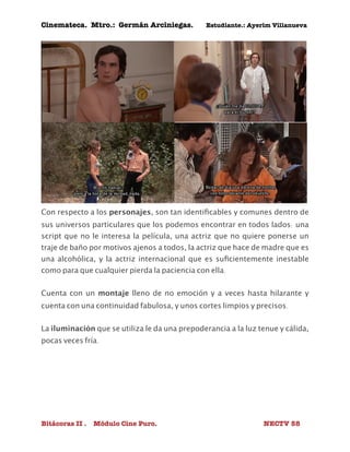 Cinemateca. Mtro.: Germán Arciniegas. Estudiante.: Ayerím Villanueva 
Con respecto a los personajes, son tan identificables y comunes dentro de 
sus universos particulares que los podemos encontrar en todos lados: una 
script que no le interesa la película, una actriz que no quiere ponerse un 
traje de baño por motivos ajenos a todos, la actriz que hace de madre que es 
una alcohólica, y la actriz internacional que es suficientemente inestable 
como para que cualquier pierda la paciencia con ella. 
Cuenta con un montaje lleno de no emoción y a veces hasta hilarante y 
cuenta con una continuidad fabulosa, y unos cortes limpios y precisos. 
La iluminación que se utiliza le da una prepoderancia a la luz tenue y cálida, 
pocas veces fría. 
Bitácoras II . Módulo Cine Puro. NECTV 58 
 