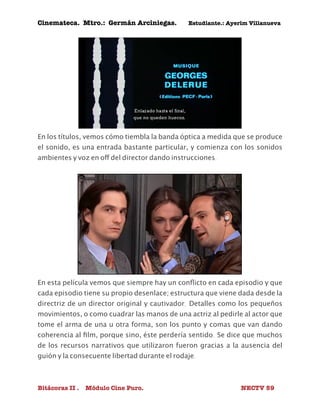 Cinemateca. Mtro.: Germán Arciniegas. Estudiante.: Ayerím Villanueva 
En los títulos, vemos cómo tiembla la banda óptica a medida que se produce 
el sonido, es una entrada bastante particular, y comienza con los sonidos 
ambientes y voz en off del director dando instrucciones. 
En esta película vemos que siempre hay un conflicto en cada episodio y que 
cada episodio tiene su propio desenlace; estructura que viene dada desde la 
directriz de un director original y cautivador. Detalles como los pequeños 
movimientos, o como cuadrar las manos de una actriz al pedirle al actor que 
tome el arma de una u otra forma, son los punto y comas que van dando 
coherencia al film, porque sino, éste perdería sentido. Se dice que muchos 
de los recursos narrativos que utilizaron fueron gracias a la ausencia del 
guión y la consecuente libertad durante el rodaje. 
Bitácoras II . Módulo Cine Puro. NECTV 59 
 