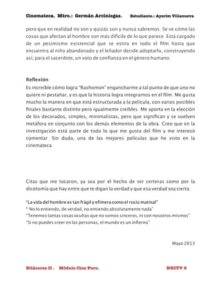 Cinemateca. Mtro.: Germán Arciniegas. Estudiante.: Ayerím Villanueva 
pero que en realidad no son y quizás son y nunca sabremos. Se ve cómo las 
cosas que afectan al hombre son más difícile de lo que parece. Está cargado 
de un pesimismo existencial que se estira en todo el film hasta que 
encuentra al niño abandonado y el leñador decide adoptarlo, construyendo 
así, para el sacerdote, un voto de confianza en el género humano. 
Reflexión: 
Es increíble cómo logra “Rashomon” engancharme a tal punto de que uno no 
quiere ni pestañar, y es que la historia logra integrarnos en el film. Me gusta 
mucho la manera en que está estructurada a la película, con varios posibles 
finales bastante distinto pero igualmente creíbles. Me aporta en la elección 
de los decorados, simples, minimalistas, pero que significan y se vuelven 
metáfora en conjunto con los demás elementos de la obra. Creo que en la 
investigación está parte de todo lo que me gusta del film y me interesó 
comentar. Sin duda, una de las mejores películas que he visto en la 
cinemateca. 
Citas que me tocaron, ya sea por el hecho de ser certeras como por la 
dicotomía que hay entre que te digan la verdad y que esa verdad sea cierta: 
“La vida del hombre es tan frágil y efímera como el rocío matinal” 
“"No lo entiendo, de verdad, no entiendo absolutamente nada” 
“Tenemos tantas cosas ocultas que no somos sinceros, ni con nosotros mismos” 
“Si no puedes creer en las personas, el mundo es un infierno” 
Mayo 2013 
Bitácoras II . Módulo Cine Puro. NECTV 6 
 