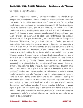 Cinemateca. Mtro.: Germán Arciniegas. Estudiante.: Ayerím Villanueva 
Estética de la Nouvelle Vague 
La Nouvelle Vague surge en París, Francia a mediados de los años 50. Surge 
en oposición a los criterios clásicos referente a la concepción del cine como 
cine y como lo entendían sus antecesores. Era una generación con sed de 
cambios que culminaría con las protestas de mayo del 68. En este contexto, 
surgió la Nouvelle Vague, que en un principio, su término no estaba 
supeditado al cine, por lo que era obvio que este arte estaba llamando la 
atención de los que terminó tomando papel protagónico sobre los artistas. 
Estos artistas no apoyaban la idea que sustentaban las grandes 
productoras, de la super producción y los estudios como un todo para la 
filamción. Obviamente, esta generación tenía un profundo conocimiento 
sobre el cine hasta ese momento y sus autores. Surge en este momento, la 
revista Cahier du Cinema, que contaba en sus filas con jóvenes críticos 
amantes del cine de Hitchcock, y que comenzaron a ser bastante 
exhaustivos en el análisis de los filmes “cinéma de qualité”, que era una 
forma peyorativa de denominar las películas de directores franceses que se 
producían en los estudios bajo el sistema establecido. Francois Truffaut, 
Jean-Luc Godard y Claude Chabrol encabezaban el movimiento, 
incorporándose más tarde Eric Rohmer y Jacques Rivette, quienes fueron los 
primeros en escribir en dicha revista. Se hicieron entrevistas de autor, entre 
ellas, la más famosa es la que le hizo Truffaut a Hitchcock, y parte de la 
renovación de la crítica cinematográfica paralelamente a la renoviación que 
estaba haciendo la Nouvelle Vague en el cine. Es en este momento en que el 
“cine de autor” toma fuerza como uno de los elementos ideológicos 
defendidos por la revista junto a la teoría de “la puesta en escena”, concepto 
que superó la idea tradicional del estilo, elementos que tomaron 
dimensiones profundas y variadas. El aporte principal de la Nouvelle Vague 
y por el que serán recordados es por convertir al director en el autor de la 
película y no porque fueran los primeros, sino por establecer esta posición 
como su principal aforismo, basándose en la expresión de Alexandre Astruc 
en 1948: “La cámera stylo”. 
Bitácoras II . Módulo Cine Puro. NECTV 60 
 