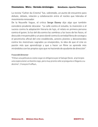 Cinemateca. Mtro.: Germán Arciniegas. Estudiante.: Ayerím Villanueva 
La revista “Cahier du Cinema” fue, sobretodo, un punto de encuentro para 
debate, debate, relación y colaboración entre el núcleo que lideraba el 
movimiento renovador. 
De la Nouvelle Vague, el crítico Serge Daney dijo algo que también 
considero prudente descatar: “La calle contra el estudio, la invención o el 
suceso contra la adaptación literaria de lujo, el relato en primera persona 
contra el guion, la luz del día contra las sombras y las luces de los focos, el 
descuido irresponsable y un poco dandi contra la seriedad llena de sosiego y 
el pesimismo oficial del cine establecido, actores jóvenes y desconocidos 
contra los monstruos sagrados ya envejecidos, la idea de que el cine es 
pasión más que aprendizaje y que a hacer un filme se aprende más 
mirándolos con los propios ojos que no haciendo de ayudante de dirección”. 
Frase del director 
“Filmar una película es como viajar en diligencia por el Salvaje Oeste: al principio 
uno espera tener un bonito viaje, pero muy pronto sólo se pregunta si llegará a su 
destino” (François Fruffaut) 
Bitácoras II . Módulo Cine Puro. NECTV 61 
 
