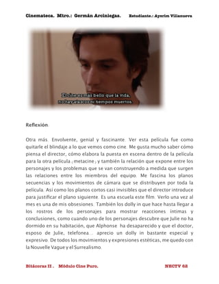 Cinemateca. Mtro.: Germán Arciniegas. Estudiante.: Ayerím Villanueva 
Reflexión: 
Otra más. Envolvente, genial y fascinante. Ver esta película fue como 
quitarle el blindaje a lo que vemos como cine. Me gusta mucho saber cómo 
piensa el director, cómo elabora la puesta en escena dentro de la película 
para la otra película (metacine) y también la relación que expone entre los 
personajes y los problemas que se van construyendo a medida que surgen 
las relaciones entre los miembros del equipo. Me fascina los planos 
secuencias y los movimientos de cámara que se distribuyen por toda la 
película. Así como los planos cortos casi invisibles que el director introduce 
para justificar el plano siguiente. Es una escuela este film. Verlo una vez al 
mes es una de mis obsesiones. También los dolly in que hace hasta llegar a 
los rostros de los personajes para mostrar reacciones íntimas y 
conclusiones, como cuando uno de los personajes descubre que Julie no ha 
dormido en su habitación, que Alphonse ha desaparecido y que el doctor, 
esposo de Julie, telefonea... aprecio un dolly in bastante especial y 
expresivo. De todos los movimientos y expresiones estéticas, me quedo con 
la Nouvelle Vague y el Surrealismo. 
Bitácoras II . Módulo Cine Puro. NECTV 62 
 
