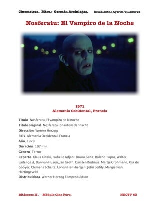 Cinemateca. Mtro.: Germán Arciniegas. Estudiante.: Ayerím Villanueva 
Nosferatu: El Vampiro de la Noche 
1971 
Alemania Occidental, Francia 
Título: Nosferatu, El vampiro de la noche 
Título original: Nosferatu: phantom der nacht 
Dirección: Werner Herzog 
País: Alemania Occidental, Francia 
Año: 1979 
Duración: 107 min. 
Género: Terror 
Reparto: Klaus Kinski, Isabelle Adjani, Bruno Ganz, Roland Topor, Walter 
Ladengast, Dan van Husen, Jan Groth, Carsten Bodinus, Martje Grohmann, Rijk de 
Gooyer, Clemens Scheitz, Lo van Hensbergen, John Leddy, Margiet van 
Hartingsveld 
Distribuidora: Werner Herzog Filmproduktion 
Bitácoras II . Módulo Cine Puro. NECTV 63 
 