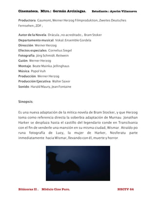 Cinemateca. Mtro.: Germán Arciniegas. Estudiante.: Ayerím Villanueva 
Productora: Gaumont, Werner Herzog Filmproduktion, Zweites Deutsches 
Fernsehen (ZDF) 
Autor de la Novela: Drácula (no acreditado): Bram Stoker 
Departamento musical: Vokal-Ensemble Gordela 
Dirección: Werner Herzog 
Efectos especiales: Cornelius Siegel 
Fotografía: Jörg Schmidt-Reitwein 
Guión: Werner Herzog 
Montaje: Beate Mainka-Jellinghaus 
Música: Popol Vuh 
Producción: Werner Herzog 
Producción Ejecutiva: Walter Saxer 
Sonido: Harald Maury, Jean Fontaine 
Sinopsis: 
Es una nueva adaptación de la mítica novela de Bram Stocker, y que Herzog 
toma como referencia directa la soberbia adaptación de Murnau. Jonathan 
Harker se desplaza hasta el castillo del legendario conde en Transilvania 
con el fin de venderle una mansión en su misma ciudad, Wismar. Atraído po 
runa fotografía de Lucy, la mujer de Harker, Nosferatu parte 
inmediatamente hacia Wismar, llevando con él, muerte y horror. 
Bitácoras II . Módulo Cine Puro. NECTV 64 
 