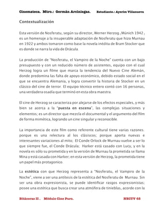 Cinemateca. Mtro.: Germán Arciniegas. Estudiante.: Ayerím Villanueva 
Contextualización 
Esta versión de Nosferatu, según su director, Werner Herzog (Múnich 1942) 
es un homenaje a la insuperable adaptación de Nosferatu que hizo Murnau 
en 1922 y ambos tomaron como base la novela inédita de Bram Stocker que 
es donde se narra la vida de Drácula. 
La producción de “Nosferatu, el Vampiro de la Noche” cuenta con un bajo 
presupuesto y con un reducido número de asistentes, equipo con el cual 
Herzog logra un filme que marca la tendencia del Nuevo Cine Alemán, 
donde predomina las falta de apoyo económico, debido estado social en el 
que se encuentra Alemania, y logra convertir la historia de Stocker en un 
clásico del cine de terror. El equipo técnico entero contó con 16 personas, 
una verdadera osadía que terminó en esta obra maestra. 
El cine de Herzog se caracteriza por alejarse de los efectos especiales, y más 
bien se acerca a la “puesta en escena”, las complejas situaciones y 
elementos; es un director que mezcla el documental y el argumento del film 
de forma mimética, logrando un cine singular y reconocible. 
La importancia de este film como referente cultural tiene varias razones: 
porque es una relectura al los clásiscos; porque aporta nuevas e 
interesantes variaciones al mito; El Conde Orlock de Murnau vuelve a ser lo 
que siempre fue, el Conde Drácula; Harker está casado con Lucy, y en la 
novela es sólo su prometida y en la versión de Murnau la prometida se llama 
Mina y está casada con Harker; en esta versión de Herzog, la prometida tiene 
un papel más protagonico. 
La estética con que Herzog representa a “Nosferatu, el Vampiro de la 
Noche”, viene a ser una antítesis de la estética del Nosferatu de Murnau. Sin 
ser una obra expresionista, se puede identificar rasgos expresionistas; 
posee una estética que busca crear una atmófera de tinieblas, acorde con la 
Bitácoras II . Módulo Cine Puro. NECTV 65 
 