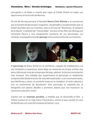 Cinemateca. Mtro.: Germán Arciniegas. Estudiante.: Ayerím Villanueva 
corrupción y el hedor a muerte que sigue al Conde Orlock en todas sus 
apariciones en la versión de Murnau. 
El cine de Herzog pernece al llamado Nuevo Cine Alemán y se caracteriza 
por el estudio de personajes singulares, marginados y excepcionales que se 
hallan poseídos por sus instintos, este es el caso de “Nosferatu, el Vampiro 
de la Noche” y también de “Fitzcarraldo”. Existen en los films de Herzog una 
constante locura y una imaginación visionaria de sus personajes, así 
también, la prepoderancia del paisaje como centro mítico de sus historias. 
El personaje de Klaus Kinski es un antihéroe, cargado de maldad pero a la 
vez romántico y expresivo, hasta llega un momento en el que sientes una 
pena infinita por este personaje que Herzog, además, le da una connotación 
más humana. Esa soledad que experimenta el personaje es totalmente 
comprensible desde el punto de vista del espectador, y nos conmueve tanto, 
que Nosferatu a veces se convierte hasta en tu cómplice, al verlo solitario y 
con un sentimiento de desolación. Este personaje es realzado por la 
fotografía con planos detalles y primeros planos que nos muestran su 
expresivo y peculiar rostro. 
Cuenta con un montaje paralelo, a medida que se desarrolla el film y 
Harker avanza en su viaje hacia Transilvania, vemos lo que sucede en casa 
de Nosferatu y en casa de la esposa de Harker; Lucy. 
Bitácoras II . Módulo Cine Puro. NECTV 66 
 