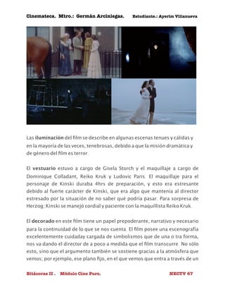 Cinemateca. Mtro.: Germán Arciniegas. Estudiante.: Ayerím Villanueva 
Las iluminación del film se describe en algunas escenas tenues y cálidas y 
en la mayoría de las veces, tenebrosas, debido a que la misión dramática y 
de género del film es terror. 
El vestuario estuvo a cargo de Gisela Storch y el maquillaje a cargo de 
Dominique Colladant, Reiko Kruk y Ludovic Paris. El maquillaje para el 
personaje de Kinski duraba 4hrs de preparación, y esto era estresante 
debido al fuerte carácter de Kinski, que era algo que mantenía al director 
estresado por la situación de no saber qué podría pasar. Para sorpresa de 
Herzog; Kinski se manejó cordial y paciente con la maquillista Reiko Kruk. 
El decorado en este film tiene un papel prepoderante, narrativo y necesario 
para la continuidad de lo que se nos cuenta. El film posee una escenografía 
excelentemente cuidaday cargada de simbolismos que de una o tra forma, 
nos va dando el director de a poco a medida que el film transcurre. No sólo 
esto, sino que el argumento también se sostiene gracias a la atmósfera que 
vemos; por ejemplo, ese plano fijo, en el que vemos que entra a través de un 
Bitácoras II . Módulo Cine Puro. NECTV 67 
 
