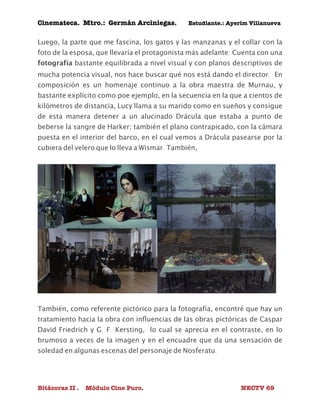 Cinemateca. Mtro.: Germán Arciniegas. Estudiante.: Ayerím Villanueva 
Luego, la parte que me fascina, los gatos y las manzanas y el collar con la 
foto de la esposa, que llevaría el protagonista más adelante. Cuenta con una 
fotografía bastante equilibrada a nivel visual y con planos descriptivos de 
mucha potencia visual, nos hace buscar qué nos está dando el director. En 
composición es un homenaje continuo a la obra maestra de Murnau, y 
bastante explícito como poe ejemplo, en la secuencia en la que a cientos de 
kilómetros de distancia, Lucy llama a su marido como en sueños y consigue 
de esta manera detener a un alucinado Drácula que estaba a punto de 
beberse la sangre de Harker; también el plano contrapicado, con la cámara 
puesta en el interior del barco, en el cual vemos a Drácula pasearse por la 
cubiera del velero que lo lleva a Wismar. También, 
También, como referente pictórico para la fotografía, encontré que hay un 
tratamiento hacia la obra con influencias de las obras pictóricas de Caspar 
David Friedrich y G. F. Kersting, lo cual se aprecia en el contraste, en lo 
brumoso a veces de la imagen y en el encuadre que da una sensación de 
soledad en algunas escenas del personaje de Nosferatu. 
Bitácoras II . Módulo Cine Puro. NECTV 69 
 