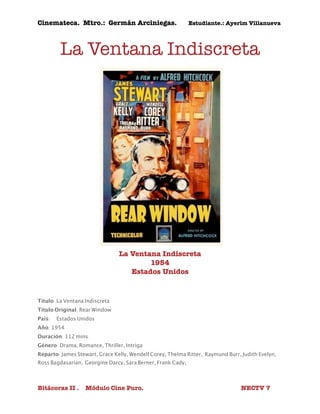 Cinemateca. Mtro.: Germán Arciniegas. Estudiante.: Ayerím Villanueva 
La Ventana Indiscreta 
La Ventana Indiscreta 
1954 
Estados Unidos 
Título: La Ventana Indiscreta 
Título Original: Rear Window 
País: 
Estados Unidos 
Año: 1954 
Duración: 112 mins. 
Género: Drama, Romance, Thriller, Intriga 
Reparto: James Stewart, Grace Kelly, Wendell Corey, Thelma Ritter, Raymund Burr, Judith Evelyn, 
Ross Bagdasarian, Georgine Darcy, Sara Berner, Frank Cady, 
Bitácoras II . Módulo Cine Puro. NECTV 7 
 