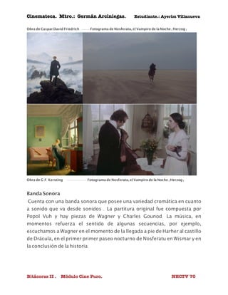 Cinemateca. Mtro.: Germán Arciniegas. Estudiante.: Ayerím Villanueva 
Obra de Caspar David Friedrich ----- Fotograma de Nosferatu, el Vampiro de la Noche (Herzog) 
Obra de G.F. Kersting ------------- Fotograma de Nosferatu, el Vampiro de la Noche (Herzog) 
Banda Sonora 
Cuenta con una banda sonora que posee una variedad cromática en cuanto 
a sonido que va desde sonidos . La partitura original fue compuesta por 
Popol Vuh y hay piezas de Wagner y Charles Gounod. La música, en 
momentos refuerza el sentido de algunas secuencias, por ejemplo, 
escuchamos a Wagner en el momento de la llegada a pie de Harher al castillo 
de Drácula, en el primer primer paseo nocturno de Nosferatu en Wismar y en 
la conclusión de la historia. 
Bitácoras II . Módulo Cine Puro. NECTV 70 
 