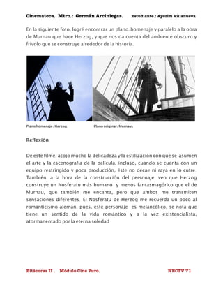 Cinemateca. Mtro.: Germán Arciniegas. Estudiante.: Ayerím Villanueva 
En la siguiente foto, logré encontrar un plano-homenaje y paralelo a la obra 
de Murnau que hace Herzog, y que nos da cuenta del ambiente obscuro y 
frívolo que se construye alrededor de la historia. 
Plano homenaje (Herzog) Plano original (Murnau) 
Reflexión 
De este filme, acojo mucho la delicadeza y la estilización con que se asumen 
el arte y la escenografía de la película, incluso, cuando se cuenta con un 
equipo restringido y poca producción, éste no decae ni raya en lo cutre. 
También, a la hora de la construcción del personaje, veo que Herzog 
construye un Nosferatu más humano y menos fantasmagórico que el de 
Murnau, que también me encanta, pero que ambos me transmiten 
sensaciones diferentes. El Nosferatu de Herzog me recuerda un poco al 
romanticismo alemán, pues, este personaje es melancólico, se nota que 
tiene un sentido de la vida romántico y a la vez existencialista, 
atormanentado por la eterna soledad. 
Bitácoras II . Módulo Cine Puro. NECTV 71 
 