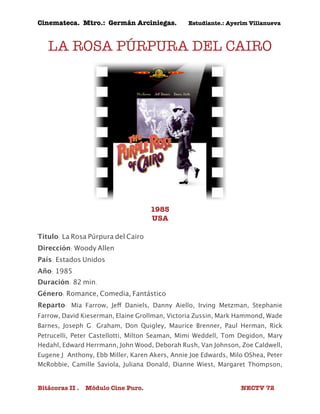 Cinemateca. Mtro.: Germán Arciniegas. Estudiante.: Ayerím Villanueva 
LA ROSA PÚRPURA DEL CAIRO 
1985 
USA 
Título: La Rosa Púrpura del Cairo 
Dirección: Woody Allen 
País: Estados Unidos 
Año: 1985 
Duración: 82 min. 
Género: Romance, Comedia, Fantástico 
Reparto: Mia Farrow, Jeff Daniels, Danny Aiello, Irving Metzman, Stephanie 
Farrow, David Kieserman, Elaine Grollman, Victoria Zussin, Mark Hammond, Wade 
Barnes, Joseph G. Graham, Don Quigley, Maurice Brenner, Paul Herman, Rick 
Petrucelli, Peter Castellotti, Milton Seaman, Mimi Weddell, Tom Degidon, Mary 
Hedahl, Edward Herrmann, John Wood, Deborah Rush, Van Johnson, Zoe Caldwell, 
Eugene J. Anthony, Ebb Miller, Karen Akers, Annie Joe Edwards, Milo O' Shea, Peter 
McRobbie, Camille Saviola, Juliana Donald, Dianne Wiest, Margaret Thompson, 
Bitácoras II . Módulo Cine Puro. NECTV 72 
 