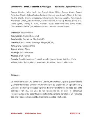 Cinemateca. Mtro.: Germán Arciniegas. Estudiante.: Ayerím Villanueva 
George Hamlin, Helen Hanft, Leo Postrel, Helen Miller, George Martin, Crystal 
Field, Ken Chapin, Robert Trebor, Benjamin Rayson, Jean Shevlin, Albert S. Bennett, 
Martha Sherill, Gretchen MacLane, Edwin Bordo, Andrew Murphy, Tom Kubiak, 
Alexander Cohen, John Rothman, Raymond Serra, George J. Manos, David Tice, 
James Lynch, Sydney A. Blake, Michael Tucker, Peter von Berg, David Weber, 
Glenne Headly, Willie Tjan, Lela Ivey, Drinda Lalumia, Loretta Tupper 
Dirección:Woody Allen 
Producción: Robert Greenhut 
Producción Ejecutiva: Charles Joffe 
Distribuidora: Metro-Goldwyn-Mayer (MGM) 
Fotografía: Gordon Willis 
Guión: Woody Allen 
Montaje: Susan Morses 
Música: Dick Hyman 
Sonido: Dan Lieberstein, Frank Graziadei, James Sabat, Kathleen Earle 
Killeen, Louis Sabat, Marty Levenstein, Rick Dior, Stuart Lieberman 
Sinopsis 
La historia trata de una camarera, Cecilia (Mia Farrow), que le gusta ir al cine 
y anhelar la belleza y de ese mundo ficticio. Su Esposo es un tipo abusivo y 
violento, siempre preocupado por el dinero y quitándole lo poco que esta 
consigue. Un día, en una de las funciones en el cine, el personaje 
interpretado por su actor favorito sale de la pantalla para tener un romance 
con ella y aquí comienza el baile entre la realidad y la ficción. 
Bitácoras II . Módulo Cine Puro. NECTV 73 
 