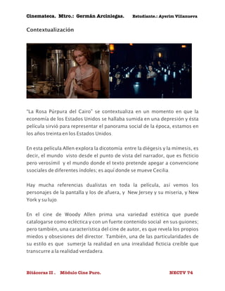 Cinemateca. Mtro.: Germán Arciniegas. Estudiante.: Ayerím Villanueva 
Contextualización 
“La Rosa Púrpura del Cairo” se contextualiza en un momento en que la 
economía de los Estados Unidos se hallaba sumida en una depresión y ésta 
película sirvió para representar el panorama social de la época, estamos en 
los años treinta en los Estados Unidos. 
En esta película Allen explora la dicotomía entre la diégesis y la mímesis, es 
decir, el mundo visto desde el punto de vista del narrador, que es ficticio 
pero verosímil y el mundo donde el texto pretende apegar a convencione 
ssociales de diferentes índoles; es aquí donde se mueve Cecilia. 
Hay mucha referencias dualistas en toda la película, así vemos los 
personajes de la pantalla y los de afuera, y New Jersey y su miseria, y New 
York y su lujo. 
En el cine de Woody Allen prima una variedad estética que puede 
catalogarse como ecléctica y con un fuerte contenido social en sus guiones; 
pero también, una característica del cine de autor, es que revela los propios 
miedos y obsesiones del director. También, una de las particularidades de 
su estilo es que sumerje la realidad en una irrealidad ficticia creíble que 
transcurre a la realidad verdadera. 
Bitácoras II . Módulo Cine Puro. NECTV 74 
 