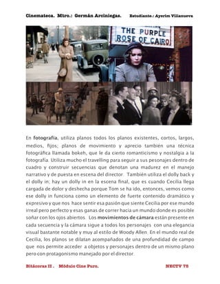 Cinemateca. Mtro.: Germán Arciniegas. Estudiante.: Ayerím Villanueva 
En fotografía, utiliza planos todos los planos existentes, cortos, largos, 
medios, fijos; planos de movimiento y aprecio también una técnica 
fotográfica llamada bokeh, que le da cierto romanticismo y nostalgia a la 
fotografía. Utiliza mucho el travelling para seguir a sus pesonajes dentro de 
cuadro y construir secuencias que denotan una madurez en el manejo 
narrativo y de puesta en escena del director. También utiliza el dolly back y 
el dolly in; hay un dolly in en la escena final, que es cuando Cecilia llega 
cargada de dolor y deshecha porque Tom se ha ido, entonces, vemos como 
ese dolly in funciona como un elemento de fuerte contenido dramático y 
expresivo y que nos hace sentir esa pasión que siente Cecilia por ese mundo 
irreal pero perfecto y esas ganas de correr hacia un mundo donde es posible 
soñar con los ojos abiertos. Los movimientos de cámara están presente en 
cada secuencia y la cámara sigue a todos los personajes con una elegancia 
visual bastante notable y muy al estilo de Woody Allen. En el mundo real de 
Cecilia, los planos se dilatan acompañados de una profundidad de campo 
que nos permite acceder a objetos y personajes dentro de un mismo plano 
pero con protagonismo manejado por el director. 
Bitácoras II . Módulo Cine Puro. NECTV 75 
 
