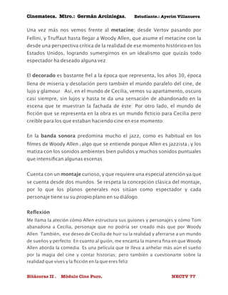 Cinemateca. Mtro.: Germán Arciniegas. Estudiante.: Ayerím Villanueva 
Una vez más nos vemos frente al metacine; desde Vertov pasando por 
Fellini, y Truffaut hasta llegar a Woody Allen, que asume el metacine con la 
desde una perspectiva crítica de la realidad de ese momento histórico en los 
Estados Unidos, logrando sumergirnos en un idealismo que quizás todo 
espectador ha deseado alguna vez. 
El decorado es bastante fiel a la época que representa, los años 30, época 
llena de miseria y desolación pero también el mundo paralelo del cine, de 
lujo y glamour. Así, en el mundo de Cecilia, vemos su apartamento, oscuro 
casi siempre, sin lujos y hasta te da una sensación de abandonado en la 
escena que te muestran la fachada de éste. Por otro lado, el mundo de 
ficción que se representa en la obra es un mundo ficticio para Cecilia pero 
creíble para los que estaban haciendo cine en ese momento. 
En la banda sonora predomina mucho el jazz, como es habitual en los 
filmes de Woody Allen (algo que se entiende porque Allen es jazzista) y los 
matiza con los sonidos ambientes bien pulidos y muchos sonidos puntuales 
que intensifican algunas escenas. 
Cuenta con un montaje curioso, y que requiere una especial atención ya que 
se cuenta desde dos mundos. Se respeta la concepción clásica del montaje, 
por lo que los planos generales nos sitúan como espectador y cada 
personaje tiene su su propio plano en su diálogo. 
Reflexión 
Me llama la ateción cómo Allen estructura sus guiones y personajes y cómo Tom 
abanadona a Cecilia, personaje que no podría ser creado más que por Woody 
Allen. También, ese deseo de Cecilia de huir su la realidad y aferrarse a un mundo 
de sueños y perfecto. En cuanto al guión, me encanta la manera fina en que Woody 
Allen aborda la comedia. Es una película que te lleva a anhelar más aún el sueño 
por la magia del cine y contar historias; pero también a cuestionarte sobre la 
realidad que vives y la ficción en la que eres feliz. 
Bitácoras II . Módulo Cine Puro. NECTV 77 
 