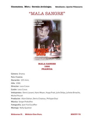 Cinemateca. Mtro.: Germán Arciniegas. Estudiante.: Ayerím Villanueva 
“MALA SANGRE” 
MALA SANGRE 
1986 
FRANCIA 
Género: Drama 
País:Francia 
Duración: 105 mins. 
Año: 1986 
Director: Leos Carax 
Guión: Leos Carax 
Intérpretes: Denis Lavant, Hans Meyer, Hugo Pratt, Julie Delpy, Juliette Binoche, 
Michel Piccoli 
Productor: Alain Dahan, Denis Chateau, Philippe Diaz 
Música: Sergei Prokofiev 
Fotografía: Jean Yve Escoffier 
Montaje: Nelly Quettier 
Bitácoras II . Módulo Cine Puro. NECTV 78 
 
