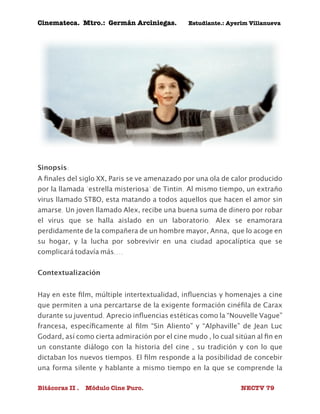 Cinemateca. Mtro.: Germán Arciniegas. Estudiante.: Ayerím Villanueva 
Sinopsis: 
A finales del siglo XX, Paris se ve amenazado por una ola de calor producido 
por la llamada "estrella misteriosa" de Tintin. Al mismo tiempo, un extraño 
virus llamado STBO, esta matando a todos aquellos que hacen el amor sin 
amarse. Un joven llamado Alex, recibe una buena suma de dinero por robar 
el virus que se halla aislado en un laboratorio. Alex se enamorara 
perdidamente de la compañera de un hombre mayor, Anna, que lo acoge en 
su hogar, y la lucha por sobrevivir en una ciudad apocalíptica que se 
complicará todavía más.... 
Contextualización 
Hay en este film, múltiple intertextualidad, influencias y homenajes a cine 
que permiten a una percartarse de la exigente formación cinéfila de Carax 
durante su juventud. Aprecio influencias estéticas como la “Nouvelle Vague” 
francesa, específicamente al film “Sin Aliento” y “Alphaville” de Jean Luc 
Godard, así como cierta admiración por el cine mudo , lo cual sitúan al fin en 
un constante diálogo con la historia del cine , su tradición y con lo que 
dictaban los nuevos tiempos. El film responde a la posibilidad de concebir 
una forma silente y hablante a mismo tiempo en la que se comprende la 
Bitácoras II . Módulo Cine Puro. NECTV 79 
 