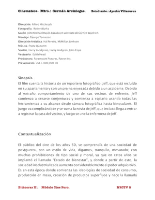 Cinemateca. Mtro.: Germán Arciniegas. Estudiante.: Ayerím Villanueva 
Dirección: Alfred Hitchcock 
Fotografía: Robert Burks 
Guión: John Michael Hayes basado en un relato de Cornell Woolrich. 
Montaje: George Tomasini 
Dirección Artística: Hal Pereira, McMillan Jonhson 
Música: Franz Waxamn 
Sonido: Harry Snodgrass, Harry Lindgren, John Cope 
Vestuario: Edith Head 
Productora: Paramount Pictures, Patron Inc. 
Presupuesto: Us$ 1,000,000.00 
Sinopsis: 
El film cuenta la historia de un reportero fotográfico, Jeff, que está recluído 
en su apartamento y con un pierna enyesada debido a un accidente. Debido 
al extraño comportamiento de uno de sus vecinos de enfrente, Jeff 
comienza a crearse conjenturas y comienza a espiarlo usando todas las 
herramientas a su alcance desde cámara fotográfica hasta binoculares. El 
juego va complicándose y se suma la novia de Jeff, que incluso llega a entrar 
a registrar la casa del vecino, y luego se une la enfermera de Jeff. 
Contextualización 
El público del cine de los años 50, se comprendía de una sociedad de 
postguerra, con un estilo de vida, digamos, tranquilo, mesurado; con 
muchas prohibiciones de tipo social y moral, ya que en estos años se 
implantó el llamado “Estado de Bienestar”, y donde a partir de esto, la 
sociedad insdustrializada aumenta considerablemente el poder adquisitivo. 
Es en esta época donde comienza las ideologías de sociedad de consumo, 
producción en masa, creación de productos superfluos y nace la llamada 
Bitácoras II . Módulo Cine Puro. NECTV 8 
 
