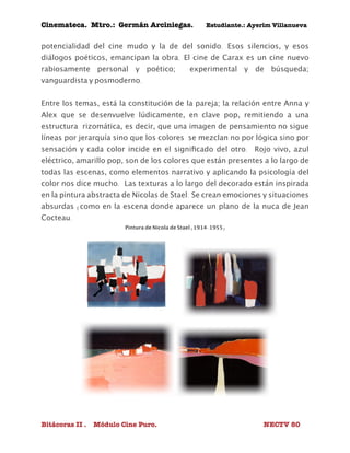 Cinemateca. Mtro.: Germán Arciniegas. Estudiante.: Ayerím Villanueva 
potencialidad del cine mudo y la de del sonido. Esos silencios, y esos 
diálogos poéticos, emancipan la obra. El cine de Carax es un cine nuevo 
rabiosamente personal y poético; experimental y de búsqueda; 
vanguardista y posmoderno. 
Entre los temas, está la constitución de la pareja; la relación entre Anna y 
Alex que se desenvuelve lúdicamente, en clave pop, remitiendo a una 
estructura rizomática, es decir, que una imagen de pensamiento no sigue 
líneas por jerarquía sino que los colores se mezclan no por lógica sino por 
sensación y cada color incide en el significado del otro. Rojo vivo, azul 
eléctrico, amarillo pop, son de los colores que están presentes a lo largo de 
todas las escenas, como elementos narrativo y aplicando la psicología del 
color nos dice mucho. Las texturas a lo largo del decorado están inspirada 
en la pintura abstracta de Nicolas de Stael. Se crean emociones y situaciones 
absurdas (como en la escena donde aparece un plano de la nuca de Jean 
Cocteau. 
Pintura de Nicola de Stael (1914-1955) 
Bitácoras II . Módulo Cine Puro. NECTV 80 
 