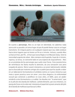 Cinemateca. Mtro.: Germán Arciniegas. Estudiante.: Ayerím Villanueva 
En cuanto a personaje, Alex es un tipo sin identidad, no sabemos nada 
acerca de su pasado y el único lugar al que él puede llamar casa es un lugar 
transitorio. En ninguna parte o en cualquier espacio que sea, todo conduce 
hacia otros lugares que no tienen un fin en sí mismo. Incluso, cuando Alex 
va hacia el mar, por fin, -el mar que nunca llegó a ir en Mauvais Sang- tiene la 
necesidad urgente de volver. Alex siempre está huyendo, huye de sí mismo, 
regresa, se tensa, se convierte todo en una especie de esquizofrenia . Alex 
es un prototipo de los personajes que suele crear Carax. Esta característica 
de ventrílocuo me llama mucho la atención, da una sensación rara pero 
cargada de poesía. Denis Lavant interpreta a un joven ladronzuelo rebelde 
que es buscado por matones amigos de su padre para que les ayude a robar 
en un laboratorio farmacéutico el antídoto contra un nuevo retrovirus que 
mata a quien practica sexo sin amor (una clara alegoría a la enfermedad 
sexual que comenzó a proliferar en esos años, el SIDA) para así poder 
venderlo a otra farmacéutica y a saldar las deudas con “ la americana”, que 
es la jefa de otra banda de mafiosos. Juliette Binoche, por ese entonces, ex 
pareja de Carax en la vida real, interpreta el papel de la joven amante del jefe 
de la banda de mafiosos que buscan a Alex. 
Bitácoras II . Módulo Cine Puro. NECTV 81 
 