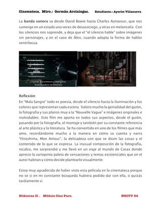 Cinemateca. Mtro.: Germán Arciniegas. Estudiante.: Ayerím Villanueva 
La banda sonora va desde David Bowie hasta Charles Aznavour, que nos 
sumerge en un estado una veces de desasociego, y otras en melancolía. Con 
los silencios nos soprende, y deja que el “el silencio hable” sobre imágenes 
sin personajes, y en el caso de Álex, cuando adopta la forma de hablar 
ventrílocua. 
Reflexión: 
En “Mala Sangre” todo es poesía, desde el silencio hasta la iluminación y los 
colores que representan cada escena. Valoro mucho la genialidad del guión, 
la fotografía y sus planos muy a la “Nouvelle Vague” e imágenes originales e 
inolvidables. Este film me aporta en todos sus aspectos, desde el guión, 
pasando por la fotografía, el montaje y también por su constante referencia 
al arte plástica y la literatura. Se ha convertido en uno de los filmes que más 
amo, recordándome mucho a la manera en cómo se cuenta y narra 
“Hiroshima, Mon Amour”, la delicadeza con que se dicen las cosas y el 
contenido de lo que se expresa. La inusual composición de la fotografía, 
recalco, me sorprendió y me llevó en un viaje al mundo de Carax donde 
aprecio la variopinta paleta de sensaciones y temas existenciales que en el 
autor habitan y cómo decide plantearlo visualmente. 
Estoy muy agradecida de haber visto esta película en la cinemateca porque 
no sé si en mi constante búsqueda hubiera podido dar con ella, o quizás 
tardíamente sí. 
Bitácoras II . Módulo Cine Puro. NECTV 84 
 