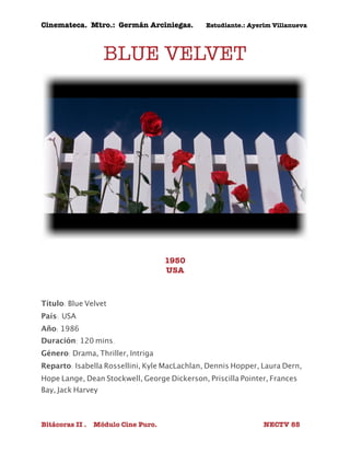 Cinemateca. Mtro.: Germán Arciniegas. Estudiante.: Ayerím Villanueva 
BLUE VELVET 
1950 
USA 
Título: Blue Velvet 
País: 
USA 
Año: 1986 
Duración: 120 mins. 
Género: Drama, Thriller, Intriga 
Reparto: Isabella Rossellini, Kyle MacLachlan, Dennis Hopper, Laura Dern, 
Hope Lange, Dean Stockwell, George Dickerson, Priscilla Pointer, Frances 
Bay, Jack Harvey 
Bitácoras II . Módulo Cine Puro. NECTV 85 
 