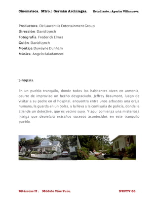 Cinemateca. Mtro.: Germán Arciniegas. Estudiante.: Ayerím Villanueva 
Productora: De Laurentiis Entertainment Group 
Dirección: David Lynch 
Fotografía: Frederick Elmes 
Guión: David Lynch 
Montaje:Duwayne Dunham 
Música: Angelo Baladamenti 
Sinopsis: 
En un pueblo tranquilo, donde todos los habitantes viven en armonía, 
ocurre de improviso un hecho desgraciado. Jeffrey Beaumont, luego de 
visitar a su padre en el hospital, encuentra entre unos arbustos una oreja 
humana, la guarda en un bolsa, y la lleva a la comisaría de policía, donde le 
atiende un detective, que es vecino suyo. Y aquí comienza una misteriosa 
intriga que desvelará extraños sucesos acontecidos en este tranquilo 
pueblo. 
Bitácoras II . Módulo Cine Puro. NECTV 86 
 