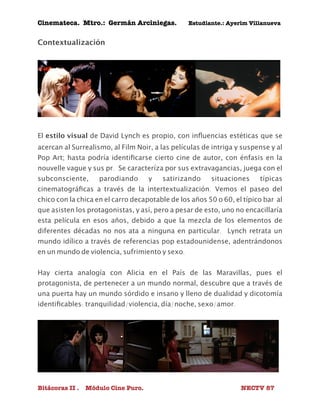 Cinemateca. Mtro.: Germán Arciniegas. Estudiante.: Ayerím Villanueva 
Contextualización 
El estilo visual de David Lynch es propio, con influencias estéticas que se 
acercan al Surrealismo, al Film Noir, a las películas de intriga y suspense y al 
Pop Art; hasta podría identificarse cierto cine de autor, con énfasis en la 
nouvelle vague y sus pr. Se caracteríza por sus extravagancias, juega con el 
subconsciente, parodiando y satirizando situaciones típicas 
cinematográficas a través de la intertextualización. Vemos el paseo del 
chico con la chica en el carro decapotable de los años 50 o 60, el típico bar al 
que asisten los protagonistas, y así, pero a pesar de esto, uno no encacillaría 
esta película en esos años, debido a que la mezcla de los elementos de 
diferentes décadas no nos ata a ninguna en particular. Lynch retrata un 
mundo idílico a través de referencias pop estadounidense, adentrándonos 
en un mundo de violencia, sufrimiento y sexo. 
Hay cierta analogía con Alicia en el País de las Maravillas, pues el 
protagonista, de pertenecer a un mundo normal, descubre que a través de 
una puerta hay un mundo sórdido e insano y lleno de dualidad y dicotomía 
identificables: tranquilidad/violencia, día/noche, sexo/amor. 
Bitácoras II . Módulo Cine Puro. NECTV 87 
 