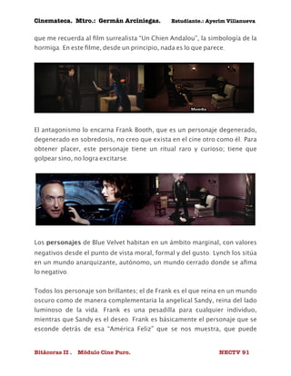 Cinemateca. Mtro.: Germán Arciniegas. Estudiante.: Ayerím Villanueva 
que me recuerda al film surrealista “Un Chien Andalou”, la simbología de la 
hormiga. En este filme, desde un principio, nada es lo que parece. 
El antagonismo lo encarna Frank Booth, que es un personaje degenerado, 
degenerado en sobredosis, no creo que exista en el cine otro como él. Para 
obtener placer, este personaje tiene un ritual raro y curioso; tiene que 
golpear sino, no logra excitarse. 
Los personajes de Blue Velvet habitan en un ámbito marginal, con valores 
negativos desde el punto de vista moral, formal y del gusto. Lynch los sitúa 
en un mundo anarquizante, autónomo, un mundo cerrado donde se afima 
lo negativo. 
Todos los personaje son brillantes; el de Frank es el que reina en un mundo 
oscuro como de manera complementaria la angelical Sandy, reina del lado 
luminoso de la vida. Frank es una pesadilla para cualquier individuo, 
mientras que Sandy es el deseo. Frank es básicamente el personaje que se 
esconde detrás de esa “América Feliz” que se nos muestra, que puede 
Bitácoras II . Módulo Cine Puro. NECTV 91 
 