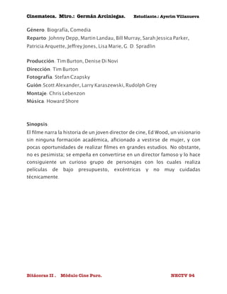 Cinemateca. Mtro.: Germán Arciniegas. Estudiante.: Ayerím Villanueva 
Género: Biografía, Comedia 
Reparto: Johnny Depp, Martin Landau, Bill Murray, Sarah Jessica Parker, 
Patricia Arquette, Jeffrey Jones, Lisa Marie, G. D. Spradlin 
Producción: Tim Burton, Denise Di Novi 
Dirección: Tim Burton 
Fotografía: Stefan Czapsky 
Guión:Scott Alexander, Larry Karaszewski, Rudolph Grey 
Montaje: Chris Lebenzon 
Música: Howard Shore 
Sinopsis: 
El filme narra la historia de un joven director de cine, Ed Wood, un visionario 
sin ninguna formación académica, aficionado a vestirse de mujer, y con 
pocas oportunidades de realizar filmes en grandes estudios. No obstante, 
no es pesimista; se empeña en convertirse en un director famoso y lo hace 
consiguiente un curioso grupo de personajes con los cuales realiza 
películas de bajo presupuesto, excéntricas y no muy cuidadas 
técnicamente. 
Bitácoras II . Módulo Cine Puro. NECTV 94 
 