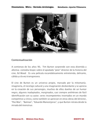 Cinemateca. Mtro.: Germán Arciniegas. Estudiante.: Ayerím Villanueva 
Contextualización 
A comienzo de los años 90, Tim Burton sorprende con esta divertida y 
afectiva comedia biopic sobre el apodado “peor” director de la historia del 
cine, Ed Wood . Es una película escandalosamente entretenida, delirante, 
cálida y a la vez transgresora. 
El cine de Burton es un universo propio, marcado por la mitomanía-imaginería, 
el reciclaje cultural y una imaginación desbordante y se aprecia 
en la creación de sus personajes, muchos de ellos dueños de un humor 
negro, algunos inadaptados, marginados, casi siempre antihéroes de fácil 
identificación con su autor; seres incompetentes insertados en un mundo 
competitivo y cínico, como también se aprecian en otras obras del director, 
“Pee Wee”, “Batman”, “Eduardo Manostijeras”, y que Burton retrata desde la 
mirada del monstruo. 
Bitácoras II . Módulo Cine Puro. NECTV 95 
 