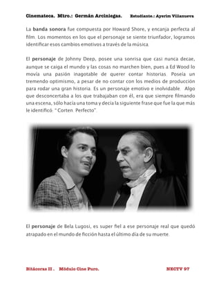 Cinemateca. Mtro.: Germán Arciniegas. Estudiante.: Ayerím Villanueva 
La banda sonora fue compuesta por Howard Shore, y encanja perfecta al 
film. Los momentos en los que el personaje se siente triunfador, logramos 
identificar esos cambios emotivos a través de la música. 
El personaje de Johnny Deep, posee una sonrisa que casi nunca decae, 
aunque se caiga el mundo y las cosas no marchen bien, pues a Ed Wood lo 
movía una pasión inagotable de querer contar historias. Poseía un 
tremendo optimismo, a pesar de no contar con los medios de producción 
para rodar una gran historia. Es un personaje emotivo e inolvidable. Algo 
que desconcertaba a los que trabajaban con él, era que siempre filmando 
una escena, sólo hacía una toma y decía la siguiente frase que fue la que más 
le identificó: “ Corten. Perfecto”. 
El personaje de Bela Lugosi, es super fiel a ese personaje real que quedó 
atrapado en el mundo de ficción hasta el último día de su muerte. 
Bitácoras II . Módulo Cine Puro. NECTV 97 
 
