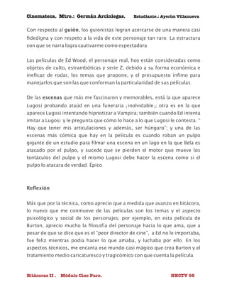 Cinemateca. Mtro.: Germán Arciniegas. Estudiante.: Ayerím Villanueva 
Con respecto al guión, los guionistas logran acercarse de una manera casi 
fidedigna y con respeto a la vida de este personaje tan raro. La estructura 
con que se narra logra cautivarme como espectadora. 
Las películas de Ed Wood, el personaje real, hoy están consideradas como 
objetos de culto, estrambóticas y serie Z, debido a su forma económica e 
ineficaz de rodar, los temas que propone, y el presupuesto ínfimo para 
manejarlos que son las que conforman la particularidad de sus películas. 
De las escenas que más me fascinaron y memorables, está la que aparece 
Lugosi probando ataúd en una funeraria (inolvidable); otra es en la que 
aparece Lugosi intentando hipnotizar a Vampira; también cuando Ed intenta 
imitar a Lugosi y le pregunta que cómo lo hace a lo que Lugosi le contesta: “ 
Hay que tener mis articulaciones y además, ser húngaro”; y una de las 
escenas más cómica que hay en la película es cuando roban un pulpo 
gigante de un estudio para filmar una escena en un lago en la que Bela es 
atacado por el pulpo, y sucede que se pierden el motor que mueve los 
tentáculos del pulpo y el mismo Lugosi debe hacer la escena como si el 
pulpo lo atacara de verdad. Épico. 
Reflexión 
Más que por la técnica, como aprecio que a medida que avanzo en bitácora, 
lo nuevo que me conmueve de las películas son los temas y el aspecto 
psicológico y social de los personajes; por ejemplo, en esta película de 
Burton, aprecio mucho la filosofía del personaje hacia lo que ama, que a 
pesar de que se dice que es el “peor director de cine”, a Ed no le importaba, 
fue feliz mientras podía hacer lo que amaba, y luchaba por ello. En los 
aspectos técnicos, me encanta ese mundo casi mágico que crea Burton y el 
tratamiento medio caricaturesco y tragicómico con que cuenta la película. 
Bitácoras II . Módulo Cine Puro. NECTV 98 
 