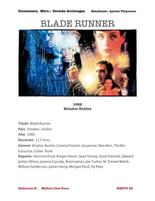 Cinemateca. Mtro.: Germán Arciniegas. Estudiante.: Ayerím Villanueva 
BLADE RUNNER 
1982 
Estados Unidos 
Título: Blade Runner 
País: 
Estados Unidos 
Año: 1982 
Duración: 117 mins. 
Género: Drama, Acción, Ciencia Ficción, Suspense, Neo Noir, Thriller 
Futurista, Cyber-Punk 
Reparto: Harrison Ford, Rutger Hauer, Sean Young, Daryl Hannah, Edward 
James Olmos, Joanna Cassidy, Brion James, Joe Turkel, M. Emmet Walsh, 
William Sanderson, James Hong, Morgan Paull, Hy Pyke 
Bitácoras II . Módulo Cine Puro. NECTV 99 
 