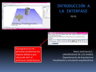 María José García C.
UNIVERSIDAD DE LOSANDES
Departamento de Arquitectura
Visualización y simulación arquitectónica
INTRODUCCIÓN A
LA INTERFASE
03-05
El programa no me
permitió transformar los
objetos debido a que
solo pude abrir el
archivo en modo lectura
 