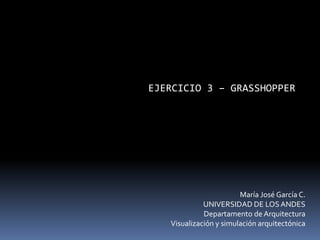 EJERCICIO 3 – GRASSHOPPER
María José García C.
UNIVERSIDAD DE LOSANDES
Departamento de Arquitectura
Visualización y simulación arquitectónica
 