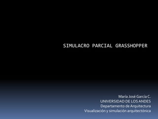 SIMULACRO PARCIAL GRASSHOPPER
María José García C.
UNIVERSIDAD DE LOSANDES
Departamento de Arquitectura
Visualización y simulación arquitectónica
 