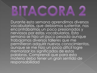 Durante esta semana aprendimos diversos
vocabularios, que debíamos sustentar, nos
encontrábamos un poco presionados y
nerviosos por estos vocabularios. Esta
semana se hizo un poco pesada aunque
trabajamos diversos talleres que me
permitieron adquirir nuevos conocimientos,
aunque se me hizo un poco difícil logre
memorizar los significados de estas
palabras. Comprendí que para esta
materia debo tener un gran sentido de
responsabilidad
 