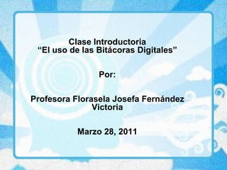 ClaseIntroductoria “El uso de lasBitácorasDigitales” Por: ProfesoraFloraselaJosefaFernández Victoria Marzo 28, 2011 