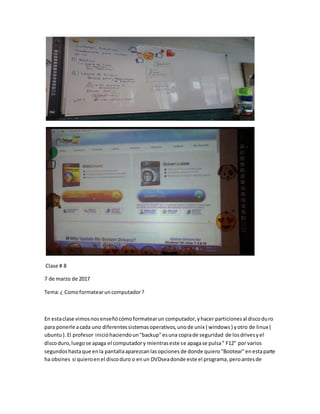 Clase # 8
7 de marzo de 2017
Tema:¿ Comoformatearuncomputador?
En estaclase vimosnosenseñócómoformatearun computador,yhacer particionesal discoduro
para ponerle acada uno diferentessistemasoperativos,unode unix ( windows) yotro de linux (
ubuntu).El profesor inicióhaciendoun"backup"esuna copiade seguridad de losdrivesyel
discoduro,luegose apaga el computadory mientraseste se apagase pulsa" F12" por varios
segundoshastaque enla pantallaaparezcanlasopciones de donde quiero"Bootear"enestaparte
ha obsines si quieroenel discoduro o enun DVDseadonde este el programa,peroantesde
 