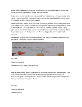 empezara formateardebemosde tenerunamemoriaoun DVDdonde tengamoswindowsoel
sistemaoperativoque deseamosinstalar,nosotrostenemos
Despuesnos da unaobsionde hacerunainstalaciónavanzadoonormal por loque nosotroscomo
vamosa haceruna particiónesavanzadaluegonos pide unacontraceñala cual esnecesariapara
la instalacióntambiénnospide el idiomaypaís.
De haynos mandaa laparte de las particioneseneste lugardebemosde vorartodaslasobsiones
y nosdebe quedarunasolola cual nose borrar luegoprocedemosacrear otra particiónentonces
le damosa Nuevo yde hay hacemoslasparticionesylesponemoscuantoespaciole quereos
ponera cada una comonosotrosqueremosinstalardossistemasoperativosprocedemosahacer
tresparticionesunopara Windowsotropara Ubuntuy otro para hacer la traslaciónrntrlos
sistemas
De este paso ya se procede a instalarWindowsyte pide una redwifi paradescargar losdrivertú
te conectasa la redy con esoya te instalaríaWindows
Clase # 9
10 de marzode 2017
Tema:formatearun computador( práctica )
En estaclase hicimoslapráctica o el ejerciciode formatearuncomputador,el profesor nosdaba
lasindicacionesmientrasnosotrosformateamos,cadaequipotubouncomputadorpara
formatear;luegode hacerlasparticiones,instalarwindows10y descargarlos drivesempezamosa
hacer el mismoprocedimientoconubuntu.
Clase # 10
14 de marzode 2017
Tema:Programar
 