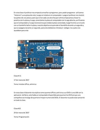 En estaclase el profesornosempezóaenseñara programar,para poderprogramar utilizamos
"Arduino"yuna placade este;laapp se instalaen el computador.Luegoel profesor nosmostró
laspartes de una placay para que sirve cada una de ellas porultimoempezamosahacerla
practica con la placay la app,conectamosla placaal computadorcon la appabierta,verificamos
que el computadory la appreconocieraque estabalaplaca conectada,luegohicimosuncircuito
con un bombilloledenlaplaca,nuestroobjetivoeraprenderel bombillodurante unsegundoy
que se apagara durante unsegundo,paraestodebíamosintroducir códigos loscualesnos
ayudabanpara este
Clase # 11
17 de marzode 2017
Tema:Instalaroffice,antivirus
En estaclase el docente nosexplicocomoquemaroffice yantivirusaunDVD o unaUSB con la
aplicasion de Nero,solohabíaun computadordisponible paraquemarlosDVDasí que una
compañerase encargo de quemarel mayornumerode DVDs.El docente nopudoestar presente
entoda la clase.
Clase #12
24 de marzode 2017
Tema:Programación
 