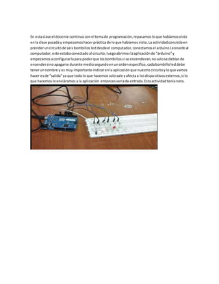 En estaclase el docente continuoconel temade programación,repasamosloque habíamosvisto
enla clase pasada y empezamoshacer prácticade loque habíamos visto.La actividadconsistíaen
prenderuncircuitode seisbombillos leddesdeel computador,conectamosel arduino Leonardoal
computador,este estabaconectadoal circuito,luegoabrimoslaaplicaciónde "arduino"y
empezamosaconfigurarlapara poderque losbombillossi se encendieran,nosolose debíande
encendersinoapagarse durante mediosegundoenunordenespecifico,cadabombilloleddebe
tenerunnombre y es muy importante indicarenla aplicación que nuestrocircuitoyloque vamos
hacer esde "salida"ya que todolo que hacemossolosale yafectaa losdispositivosexternos,si lo
que hacemosloenviáramosala aplicación entoncesseriade entrada.Estaactividadtenianota.
 