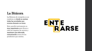 La Bitácora
La Bitácora de recepción es un
cuaderno en donde se anotan
todas las novedades que
ocurren durante un turno.
Este sencillo instrumento es
muy importante para llevar a
cabo los empates de servicio y
mantener una adecuada
comunicación acerca de los
pendientes que existen.
 