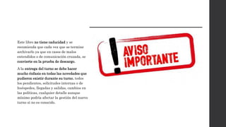 Este libro no tiene caducidad y se
recomienda que cada vez que se termine
archivarlo ya que en casos de malos
entendidos o de comunicación cruzada, se
convierte en la prueba de descargo.
A la entrega del turno se debe hacer
mucho énfasis en todas las novedades que
pudieron existir durante su turno, todos
los pendientes, solicitudes internas o de
huéspedes, llegadas y salidas, cambios en
las políticas, cualquier detalle aunque
mínimo podría afectar la gestión del nuevo
turno si no es conocido.
 